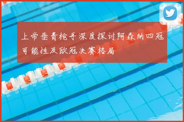 上帝垂青枪手深度探讨阿森纳四冠可能性及欧冠决赛格局