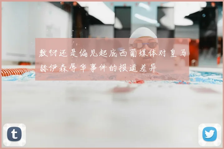 敷衍还是偏见起底西葡媒体对皇马赫伊森辱华事件的报道差异
