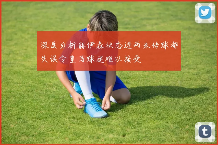 深度分析赫伊森状态连两米传球都失误令皇马球迷难以接受