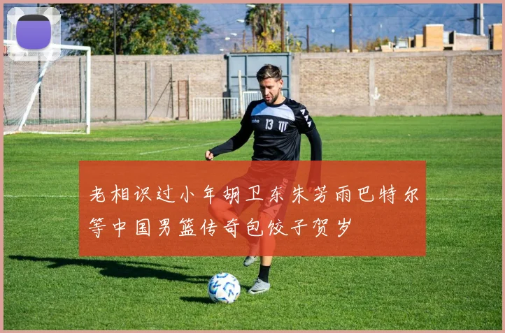 老相识过小年胡卫东朱芳雨巴特尔等中国男篮传奇包饺子贺岁