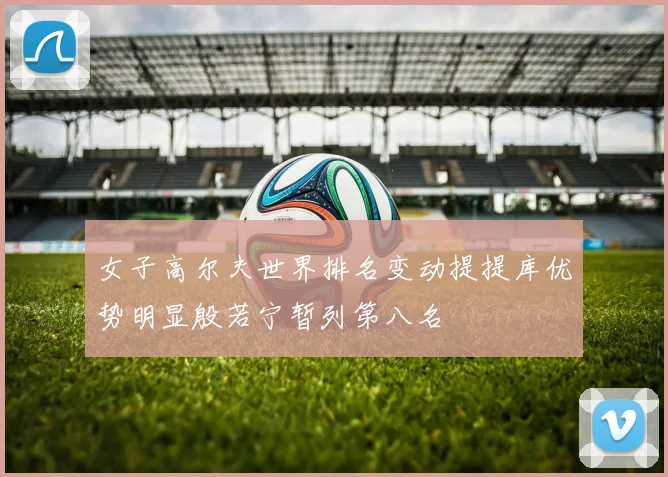 女子高尔夫世界排名变动提提库优势明显殷若宁暂列第八名