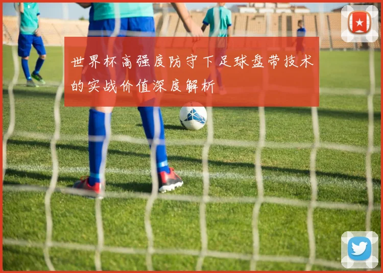 世界杯高强度防守下足球盘带技术的实战价值深度解析