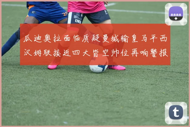 瓜迪奥拉面临质疑曼城输皇马平西汉姆联接近四大皆空帅位再响警报