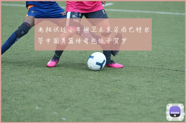 老相识过小年胡卫东朱芳雨巴特尔等中国男篮传奇包饺子贺岁