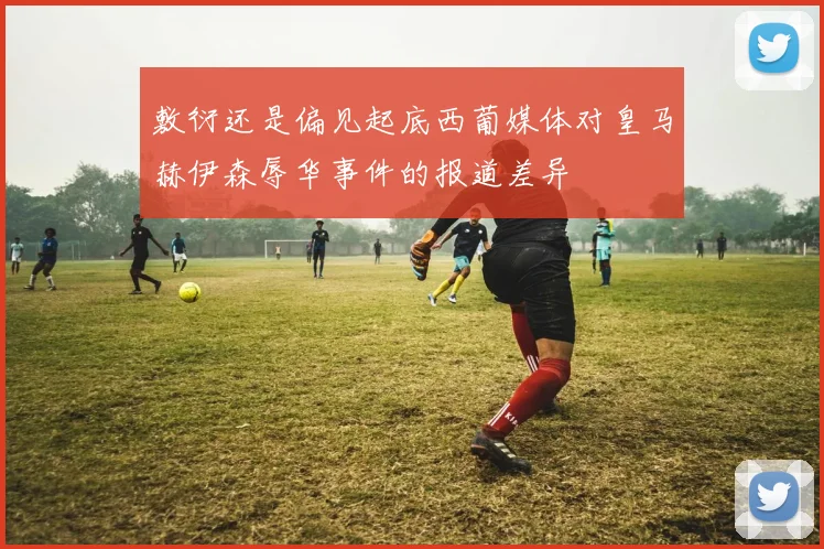敷衍还是偏见起底西葡媒体对皇马赫伊森辱华事件的报道差异