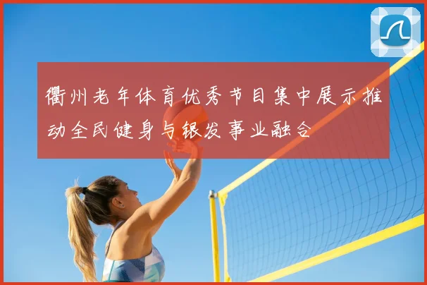 衢州老年体育优秀节目集中展示推动全民健身与银发事业融合