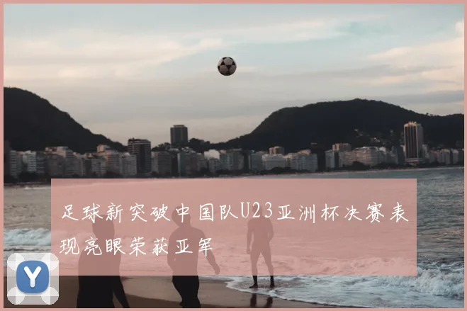 足球新突破中国队U23亚洲杯决赛表现亮眼荣获亚军