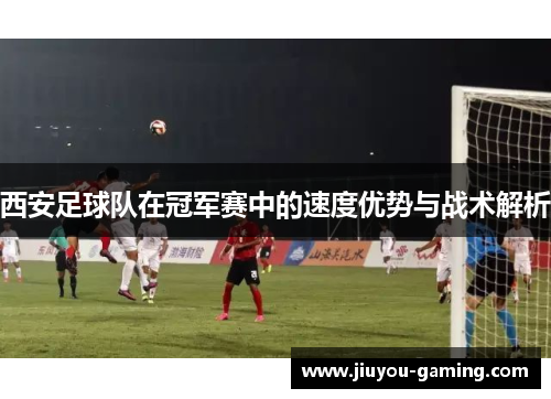 西安足球队在冠军赛中的速度优势与战术解析