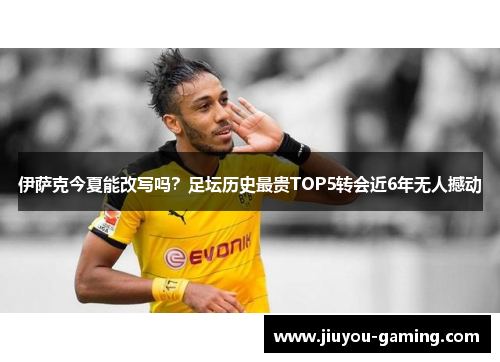 伊萨克今夏能改写吗？足坛历史最贵TOP5转会近6年无人撼动