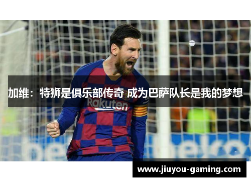 加维：特狮是俱乐部传奇 成为巴萨队长是我的梦想