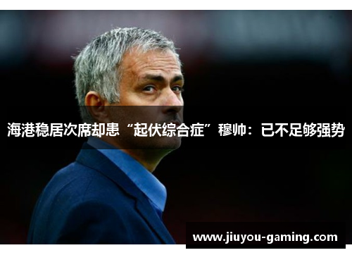 海港稳居次席却患“起伏综合症”穆帅：已不足够强势